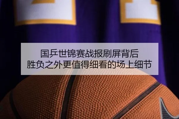 国乒世锦赛战报刷屏背后 胜负之外更值得细看的场上细节